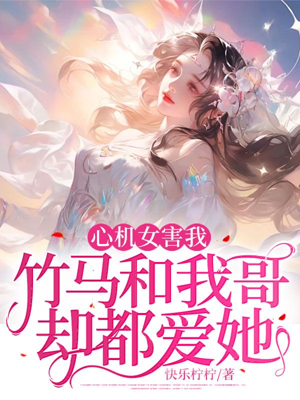 《心机女害我，竹马和我哥却都爱她 》心机女害我，竹马和我哥却都爱她完结版精彩试读