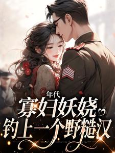 主角是姚海棠迟铁的小说(年代：寡妇妖娆，钓上一个野糙汉)免费全文阅读